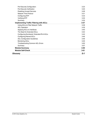 Port Security Configuration 3-23
Port Security Verification 3-25
Disabling Unused Services 3-28
Network Time Protocol 3-31
Configuring NTP 3-33
Verifying NTP 3-34
Summary 3-35
Implementing Traffic Filtering with ACLs 3-37
Using ACLs to Filter Network Traffic 3-38
ACL Operation 3-39
Applying ACLs to Interfaces 3-40
The Need for Extended ACLs 3-42
Configuring Numbered, Extended IPv4 ACLs 3-44
Configuring Named ACLs 3-46
ACL Configuration Guidelines 3-48
Monitoring ACLs 3-49
Troubleshooting Common ACL Errors 3-50
Summary 3-57
Module Summary 3-59
Module Self-Check 3-61
Glossary G-1
© 2013 Cisco Systems, Inc. Student Guide v
 