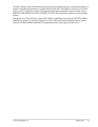 The MAC sublayer of the TCP/IP link layer processes physical addressing issues. The physical address is a
number in hexadecimal format that is actually burned into the NIC. This address is referred to as the MAC
address, and it is expressed as groups of hexadecimal digits that are organized in pairs or quads, such as
0000.0c43.2e08, 00:00:0c:43:2e:08, or 00-00-0C-43-2E-08. Note that various systems use various display
formats.
Each device on a LAN must have a unique MAC address to participate in the network. The MAC address
identifies the location of a specific computer on a LAN. Unlike other kinds of addresses that are used in
networks, the MAC address should not be changed unless there is some specific need to do so.
© 2013 Cisco Systems, Inc. Student Guide 1-73
 