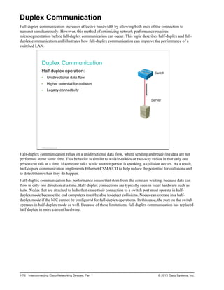Duplex Communication
Full-duplex communication increases effective bandwidth by allowing both ends of the connection to
transmit simultaneously. However, this method of optimizing network performance requires
microsegmentation before full-duplex communication can occur. This topic describes half-duplex and full-
duplex communication and illustrates how full-duplex communication can improve the performance of a
switched LAN.
Duplex Communication
Half-duplex operation:
Unidirectional data flow
Higher potential for collision
Legacy connectivity
Switch
Server
© 2013 Cisco Systems, Inc.
Half-duplex communication relies on a unidirectional data flow, where sending and receiving data are not
performed at the same time. This behavior is similar to walkie-talkies or two-way radios in that only one
person can talk at a time. If someone talks while another person is speaking, a collision occurs. As a result,
half-duplex communication implements Ethernet CSMA/CD to help reduce the potential for collisions and
to detect them when they do happen.
Half-duplex communication has performance issues that stem from the constant waiting, because data can
flow in only one direction at a time. Half-duplex connections are typically seen in older hardware such as
hubs. Nodes that are attached to hubs that share their connection to a switch port must operate in half-
duplex mode because the end computers must be able to detect collisions. Nodes can operate in a half-
duplex mode if the NIC cannot be configured for full-duplex operations. In this case, the port on the switch
operates in half-duplex mode as well. Because of these limitations, full-duplex communication has replaced
half duplex in more current hardware.
1-76 Interconnecting Cisco Networking Devices, Part 1 © 2013 Cisco Systems, Inc.
 