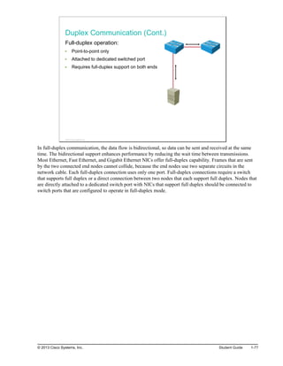 Duplex Communication (Cont.)
Full-duplex operation:
Point-to-point only
Attached to dedicated switched port
Requires full-duplex support on both ends
© 2013 Cisco Systems, Inc.
In full-duplex communication, the data flow is bidirectional, so data can be sent and received at the same
time. The bidirectional support enhances performance by reducing the wait time between transmissions.
Most Ethernet, Fast Ethernet, and Gigabit Ethernet NICs offer full-duplex capability. Frames that are sent
by the two connected end nodes cannot collide, because the end nodes use two separate circuits in the
network cable. Each full-duplex connection uses only one port. Full-duplex connections require a switch
that supports full duplex or a direct connection between two nodes that each support full duplex. Nodes that
are directly attached to a dedicated switch port with NICs that support full duplex should be connected to
switch ports that are configured to operate in full-duplex mode.
© 2013 Cisco Systems, Inc. Student Guide 1-77
 