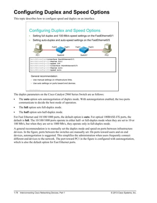Configuring Duplex and Speed Options
This topic describes how to configure speed and duplex on an interface.
Configuring Duplex and Speed Options
Setting full duplex and 100-Mb/s speed settings on the FastEthernet0/1
Setting auto-duplex and auto-speed settings on the FastEthernet0/5
PC1 SwitchY PC2
SwitchX
Fa0/5 Fa0/1 Fa0/1 Fa0/3
SwitchX(config)#interface FastEthernet0/1
SwitchX(config-if)#duplex full
SwitchX(config-if)#speed 100
SwitchX(config-if)#interface FastEthernet0/5
SwitchX(config-if)#duplex auto
SwitchX(config-if)#speed auto
General recommendation:
Use manual settings on infrastructure links.
Use auto settings on ports toward end devices.
© 2013 Cisco Systems, Inc.
The duplex parameters on the Cisco Catalyst 2960 Series Switch are as follows:
The auto option sets autonegotiation of duplex mode. With autonegotiation enabled, the two ports
communicate to decide the best mode of operation.
The full option sets full-duplex mode.
The half option sets half-duplex mode.
For Fast Ethernet and 10/100/1000 ports, the default option is auto. For optical 100BASE-FX ports, the
default is full. The 10/100/1000 ports operate in either half- or full-duplex mode when they are set to 10 or
100 Mb/s, but when they are set to 1000 Mb/s, they operate only in full-duplex mode.
A general recommendation is to manually set the duplex mode and speed on ports between infrastructure
devices. In the figure, ports between the switches are manually set. On ports toward users and on end
devices, autonegotiation is suggested. This simplifies the administration when users frequently connect
different end devices to the network. The port toward PC1 in the figure is configured with autonegotiation,
which is also the default option for Fast Ethernet ports.
1-78 Interconnecting Cisco Networking Devices, Part 1 © 2013 Cisco Systems, Inc.
 