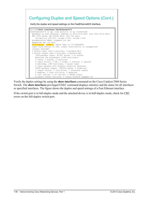Configuring Duplex and Speed Options (Cont.)
Verify the duplex and speed settings on the FastEthernet0/5 interface.
SwitchX#show interfaces FastEthernet0/5
FastEthernet0/5 is up, line protocol is up (connected)
Hardware is Fast Ethernet, address is 0022.91c4.0e01 (bia 0022.91c4.0e01)
MTU 1500 bytes, BW 100000 Kbit, DLY 100 usec,
reliability 255/255, txload 1/255, rxload 1/255
Encapsulation ARPA, loopback not set
Keepalive set (10 sec)
Full-duplex, 100Mb/s, media type is 10/100BaseTX
input flow-control is off, output flow-control is unsupported
<output omitted>
5 minute input rate 0 bits/sec, 0 packets/secl
5 minute output rate 0 bits/sec, 0 packets/sec
7289 packets input, 927927 bytes, 0 no buffer
Received 184 broadcasts (1380 multicasts
0 runts, 0 giants, 0 throttles
0 input errors, 0 CRC, 0 frame, 0 overrun, 0 ignored
0 watchdog, 1380 multicast, 0 pause input
0 input packets with dribble condition detected
39965 packets output, 7985339 bytes, 0 underruns
0 output errors, 0 collisions, 1 interface resets
0 babbles, 0 late collision, 0 deferred
0 lost carrier, 0 no carrier, 0 PAUSE output
0 output buffer failures, 0 output buffers swapped out
© 2013 Cisco Systems, Inc.
Verify the duplex settings by using the show interfaces command on the Cisco Catalyst 2960 Series
Switch. The show interfaces privileged EXEC command displays statistics and the status for all interfaces
or specified interfaces. The figure shows the duplex and speed settings of a Fast Ethernet interface.
If the switch port is in full-duplex mode and the attached device is in half-duplex mode, check for CRC
errors on the full-duplex switch port.
1-80 Interconnecting Cisco Networking Devices, Part 1 © 2013 Cisco Systems, Inc.
 