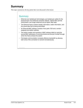 Summary
This topic summarizes the key points that were discussed in this lesson.
Summary
Ethernet over twisted-pair technologies use twisted-pair cables for the
physical layer of an Ethernet computer network. Optical fiber permits
transmission over longer distances and at higher data rates.
The Ethernet frame contains header information, trailer information, and
the actual data that is being transmitted.
An Ethernet MAC address consists of two parts: OUI and a vendor-
assigned end-station address.
The switch creates and maintains a MAC address table by using the
source MAC addresses of incoming frames and the port number through
which the frame entered the switch.
Full-duplex communication increases effective bandwidth by allowing
both ends of the connection to transmit simultaneously.
© 2013 Cisco Systems, Inc.
© 2013 Cisco Systems, Inc. Student Guide 1-81
 