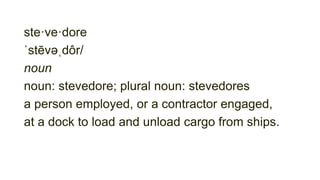 ste·ve·dore
ˈstēvəˌdôr/
noun
noun: stevedore; plural noun: stevedores
a person employed, or a contractor engaged,
at a dock to load and unload cargo from ships.
 