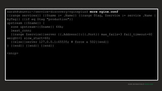 MORE INFORMATION AT NGINX.COM
sarah@ubuntu:~/service-discovery/nginxplus$ more nginx.conf
{{range services}} {{$name := .Name}} {{range $tag, $service := service .Name |
byTag}} {{if eq $tag "production"}}
upstream {{$name}} {
zone upstream-{{$name}} 64k;
least_conn;
{{range $service}}server {{.Address}}:{{.Port}} max_fails=3 fail_timeout=60
weight=1 slow_start=60;
{{else}}server 127.0.0.1:65535; # force a 502{{end}}
} {{end}} {{end}} {{end}}
<snip>
 