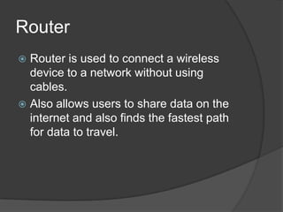 Router
 Router is used to connect a wireless
device to a network without using
cables.
 Also allows users to share data on the
internet and also finds the fastest path
for data to travel.
 