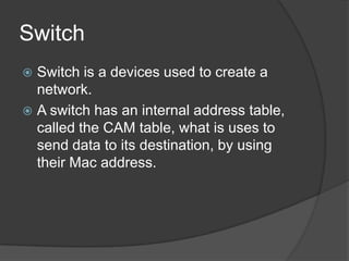 Switch
 Switch is a devices used to create a
network.
 A switch has an internal address table,
called the CAM table, what is uses to
send data to its destination, by using
their Mac address.
 