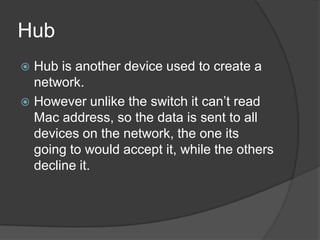 Hub
 Hub is another device used to create a
network.
 However unlike the switch it can’t read
Mac address, so the data is sent to all
devices on the network, the one its
going to would accept it, while the others
decline it.
 