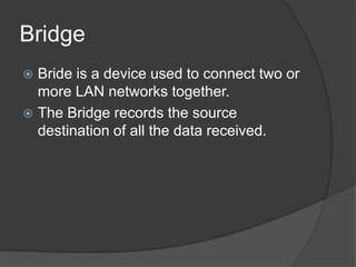 Bridge
 Bride is a device used to connect two or
more LAN networks together.
 The Bridge records the source
destination of all the data received.
 