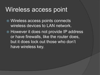 Wireless access point
 Wireless access points connects
wireless devices to LAN network.
 However it does not provide IP address
or have firewalls, like the router does,
but it does lock out those who don’t
have wireless key.
 