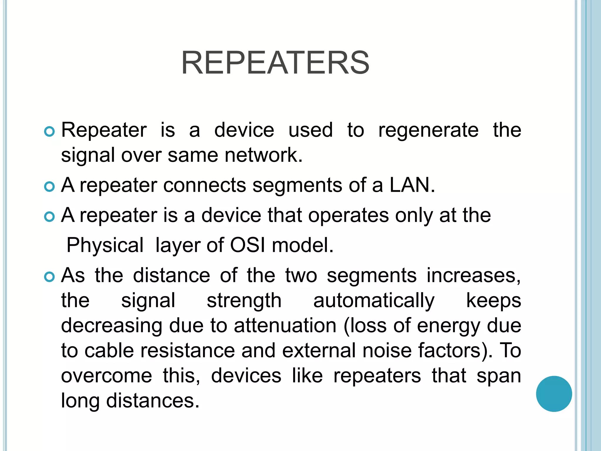 REPEATERS
 Repeater is a device used to regenerate the
signal over same network.
 A repeater connects segments of a LAN.
 A repeater is a device that operates only at the
Physical layer of OSI model.
 As the distance of the two segments increases,
the signal strength automatically keeps
decreasing due to attenuation (loss of energy due
to cable resistance and external noise factors). To
overcome this, devices like repeaters that span
long distances.
 