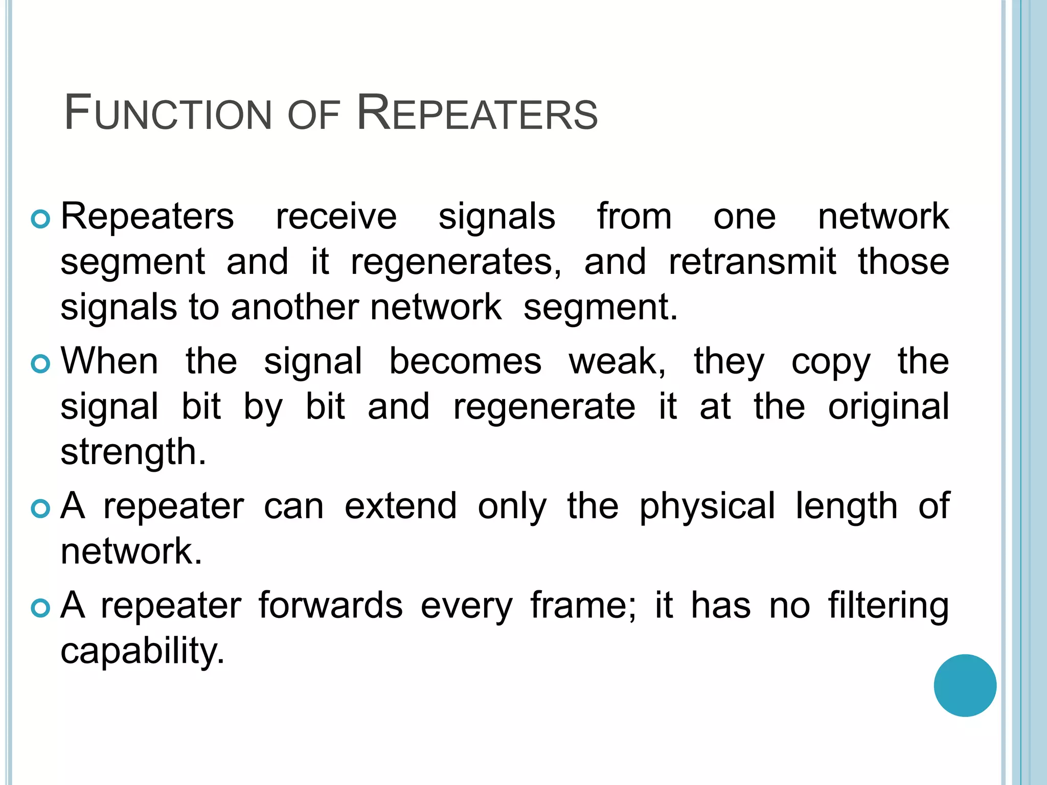 FUNCTION OF REPEATERS
 Repeaters receive signals from one network
segment and it regenerates, and retransmit those
signals to another network segment.
 When the signal becomes weak, they copy the
signal bit by bit and regenerate it at the original
strength.
 A repeater can extend only the physical length of
network.
 A repeater forwards every frame; it has no filtering
capability.
 