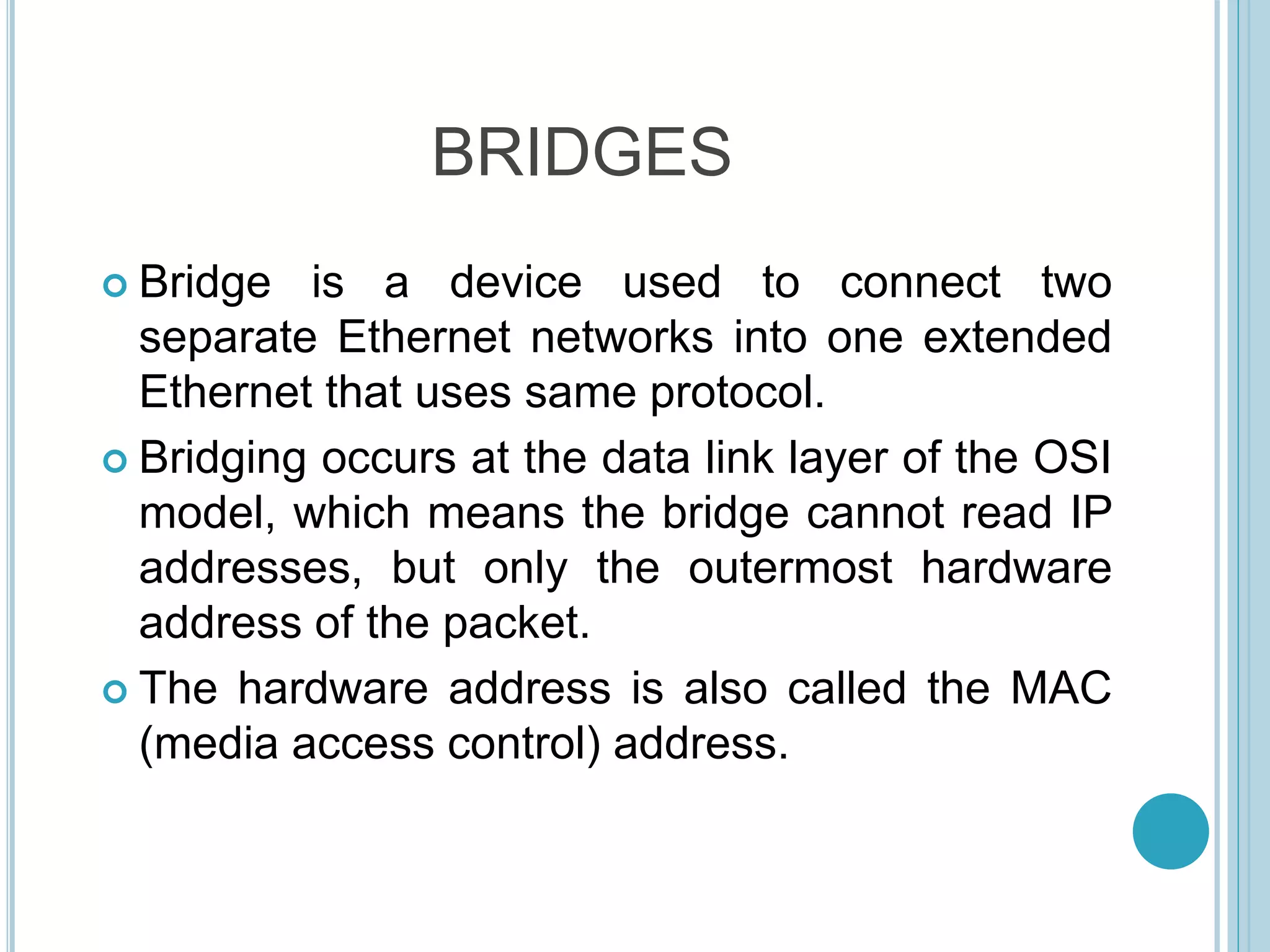 BRIDGES
 Bridge is a device used to connect two
separate Ethernet networks into one extended
Ethernet that uses same protocol.
 Bridging occurs at the data link layer of the OSI
model, which means the bridge cannot read IP
addresses, but only the outermost hardware
address of the packet.
 The hardware address is also called the MAC
(media access control) address.
 