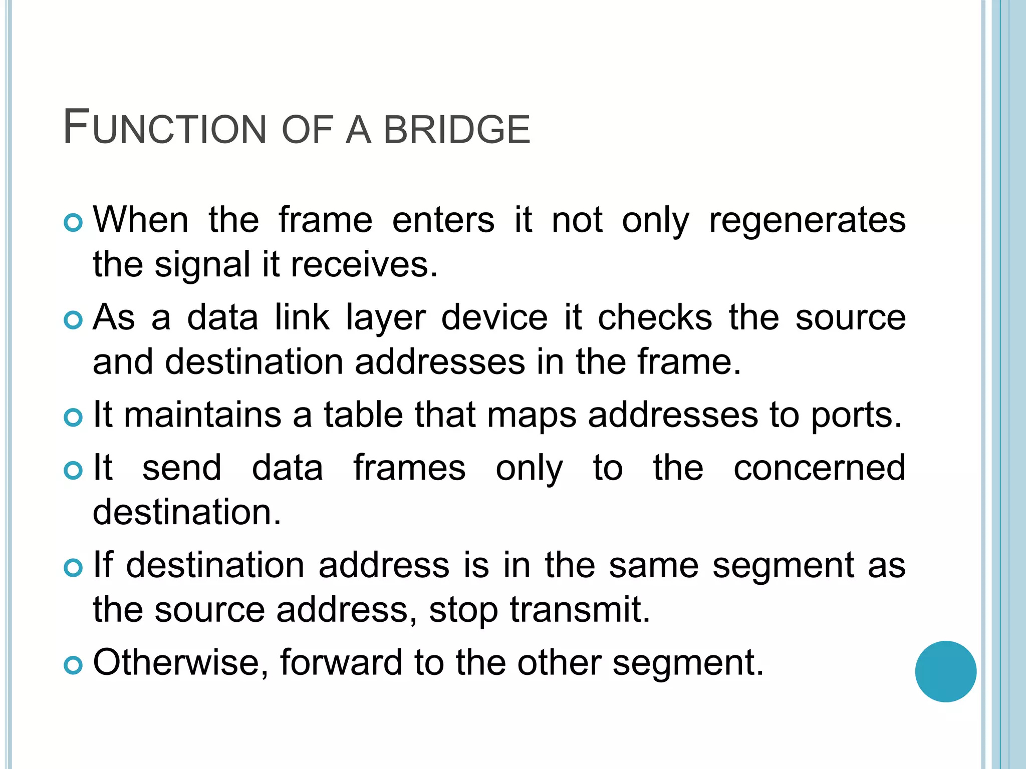 FUNCTION OF A BRIDGE
 When the frame enters it not only regenerates
the signal it receives.
 As a data link layer device it checks the source
and destination addresses in the frame.
 It maintains a table that maps addresses to ports.
 It send data frames only to the concerned
destination.
 If destination address is in the same segment as
the source address, stop transmit.
 Otherwise, forward to the other segment.
 