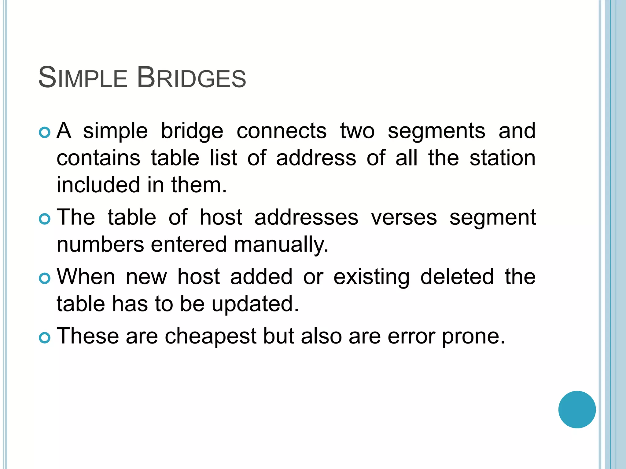 SIMPLE BRIDGES
 A simple bridge connects two segments and
contains table list of address of all the station
included in them.
 The table of host addresses verses segment
numbers entered manually.
 When new host added or existing deleted the
table has to be updated.
 These are cheapest but also are error prone.
 