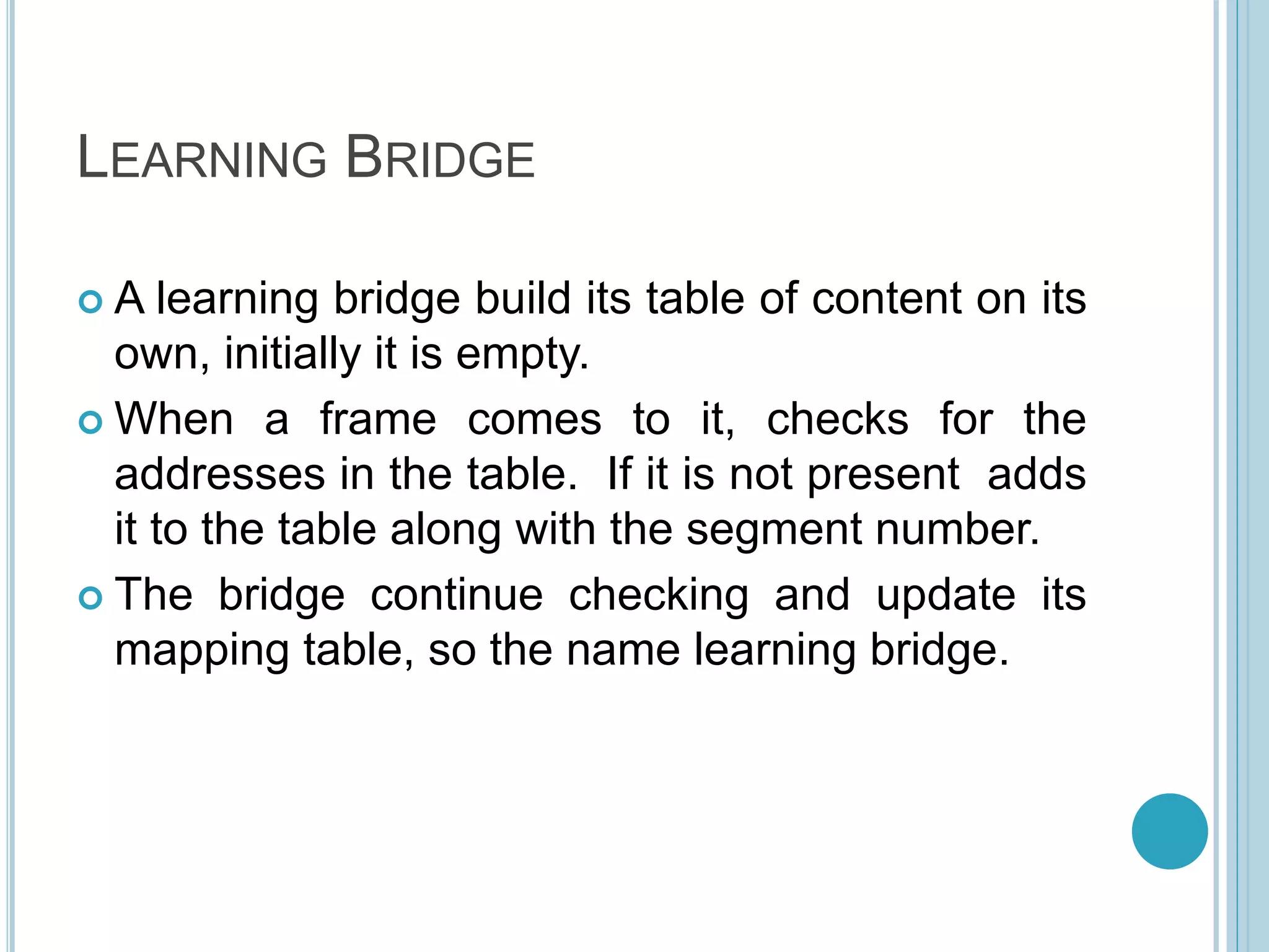 LEARNING BRIDGE
 A learning bridge build its table of content on its
own, initially it is empty.
 When a frame comes to it, checks for the
addresses in the table. If it is not present adds
it to the table along with the segment number.
 The bridge continue checking and update its
mapping table, so the name learning bridge.
 