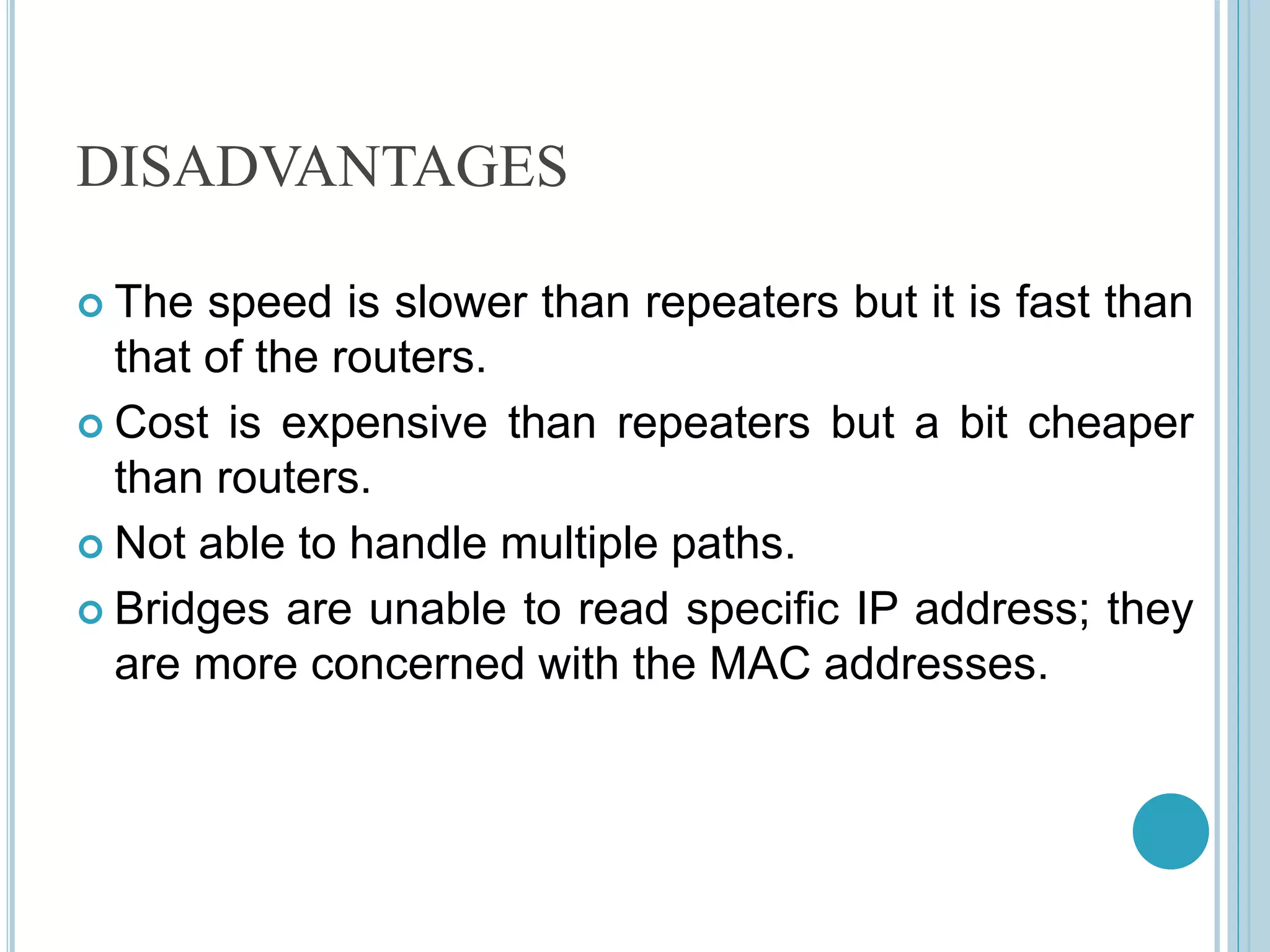 DISADVANTAGES
 The speed is slower than repeaters but it is fast than
that of the routers.
 Cost is expensive than repeaters but a bit cheaper
than routers.
 Not able to handle multiple paths.
 Bridges are unable to read specific IP address; they
are more concerned with the MAC addresses.
 