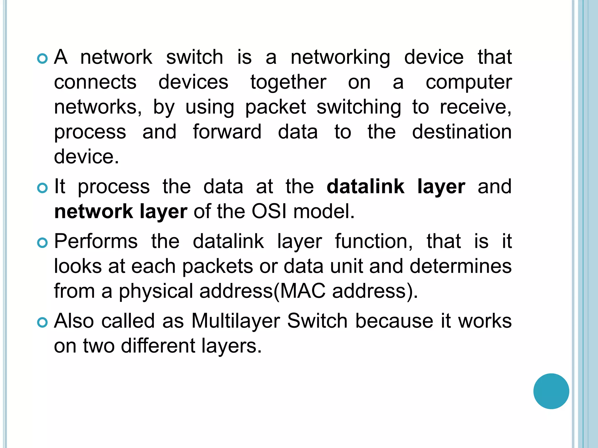  A network switch is a networking device that
connects devices together on a computer
networks, by using packet switching to receive,
process and forward data to the destination
device.
 It process the data at the datalink layer and
network layer of the OSI model.
 Performs the datalink layer function, that is it
looks at each packets or data unit and determines
from a physical address(MAC address).
 Also called as Multilayer Switch because it works
on two different layers.
 