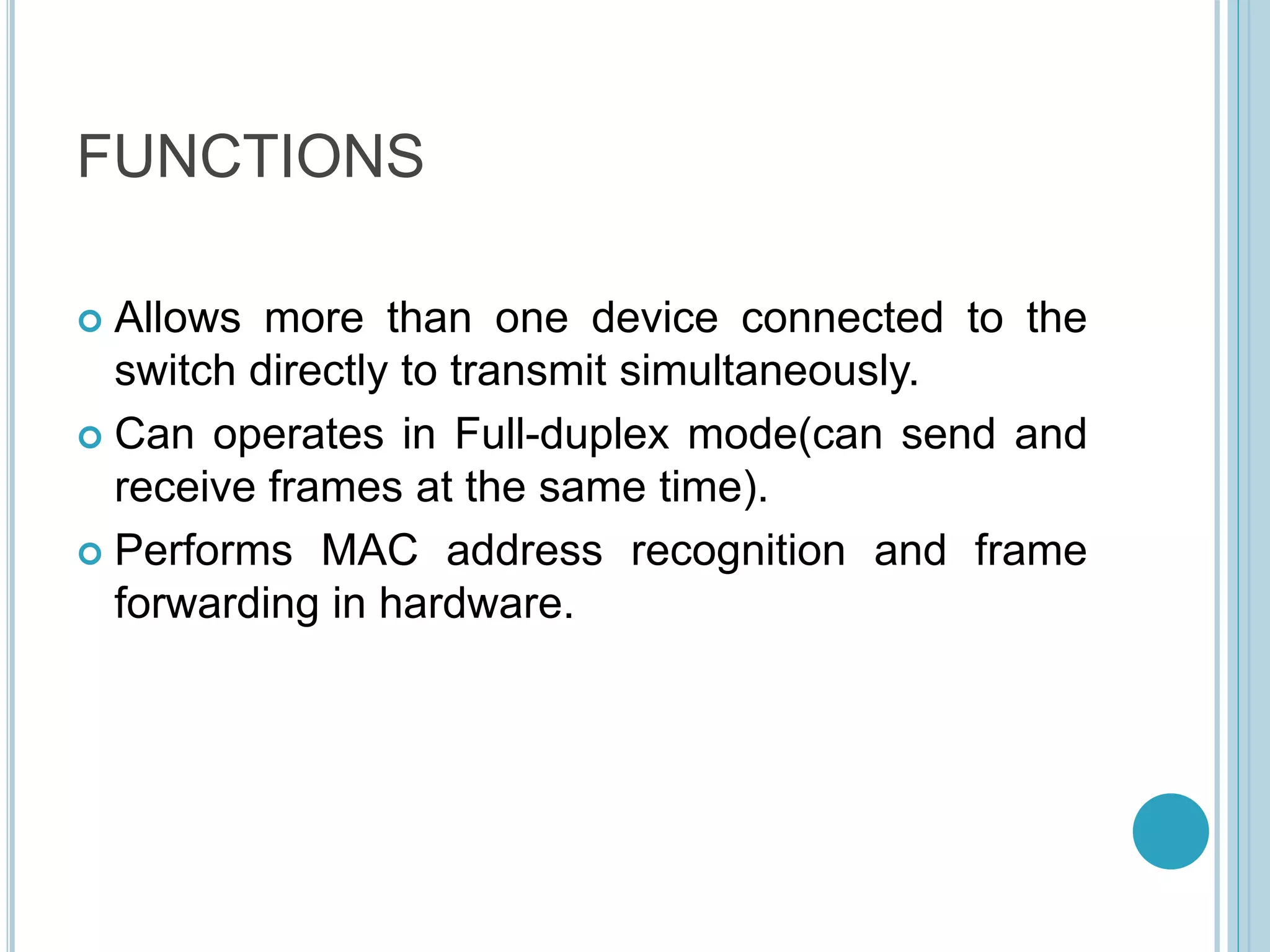 FUNCTIONS
 Allows more than one device connected to the
switch directly to transmit simultaneously.
 Can operates in Full-duplex mode(can send and
receive frames at the same time).
 Performs MAC address recognition and frame
forwarding in hardware.
 