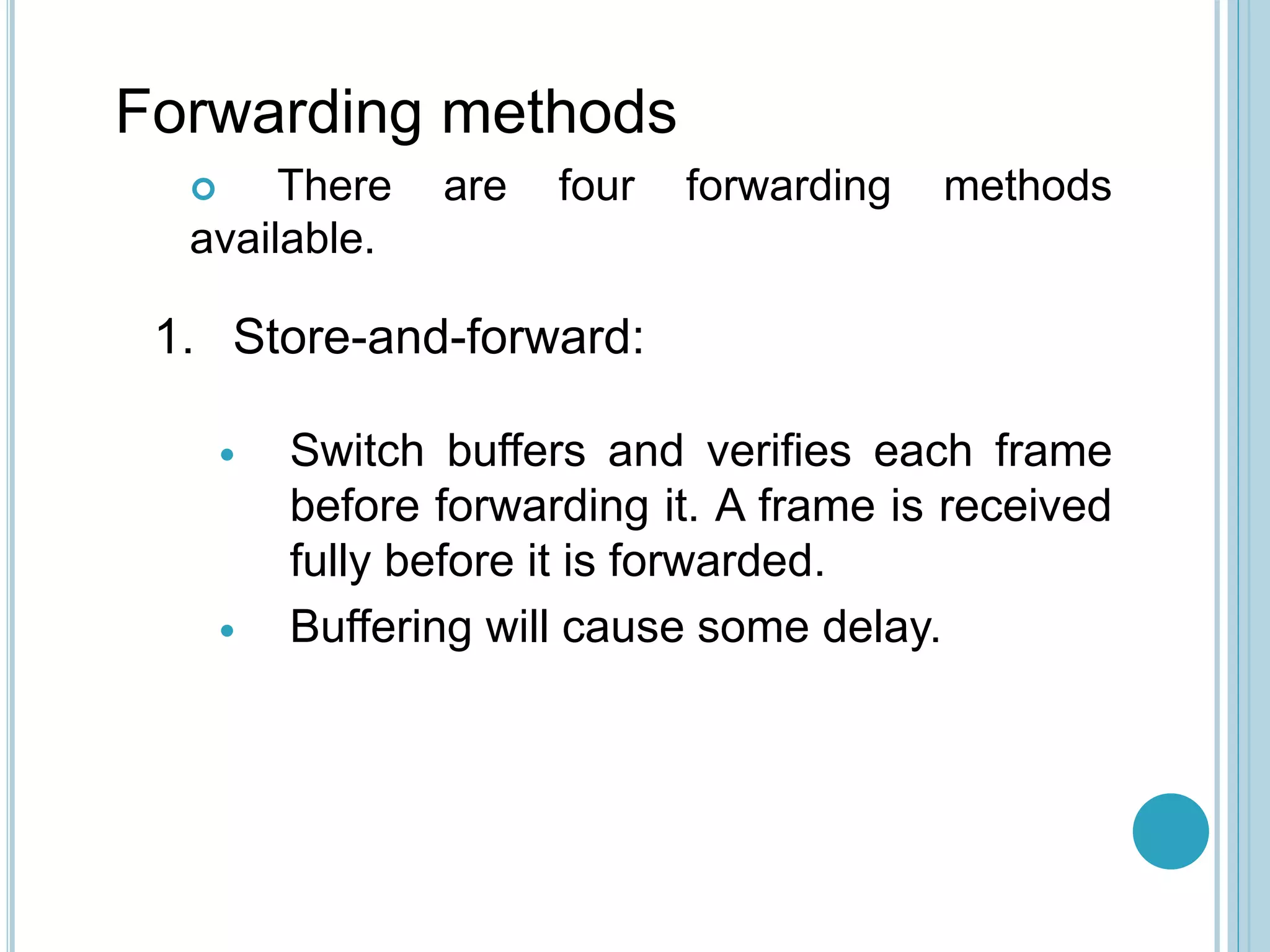 Forwarding methods
 There are four forwarding methods
available.
1. Store-and-forward:
 Switch buffers and verifies each frame
before forwarding it. A frame is received
fully before it is forwarded.
 Buffering will cause some delay.
 