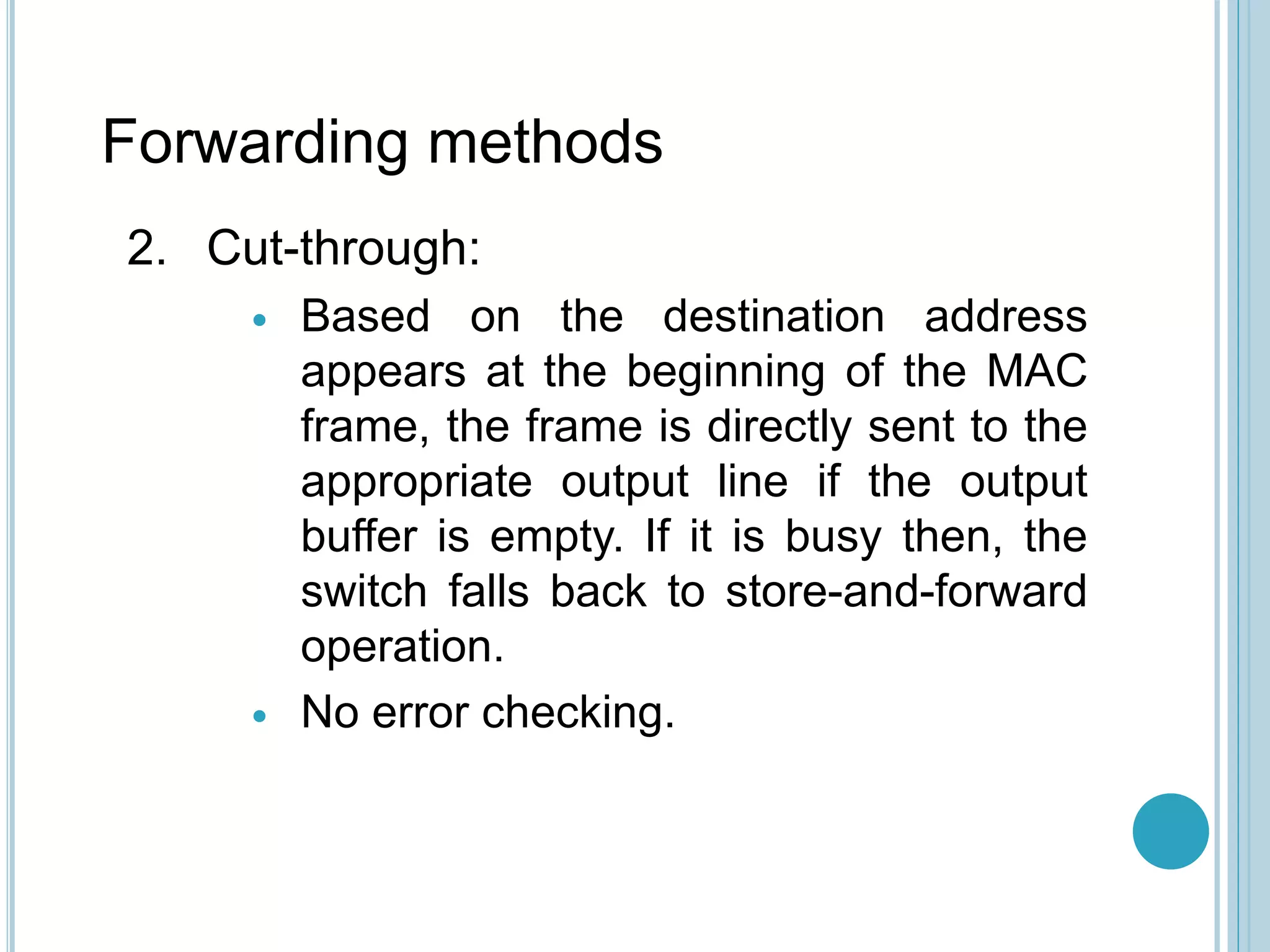 Forwarding methods
2. Cut-through:
 Based on the destination address
appears at the beginning of the MAC
frame, the frame is directly sent to the
appropriate output line if the output
buffer is empty. If it is busy then, the
switch falls back to store-and-forward
operation.
 No error checking.
 