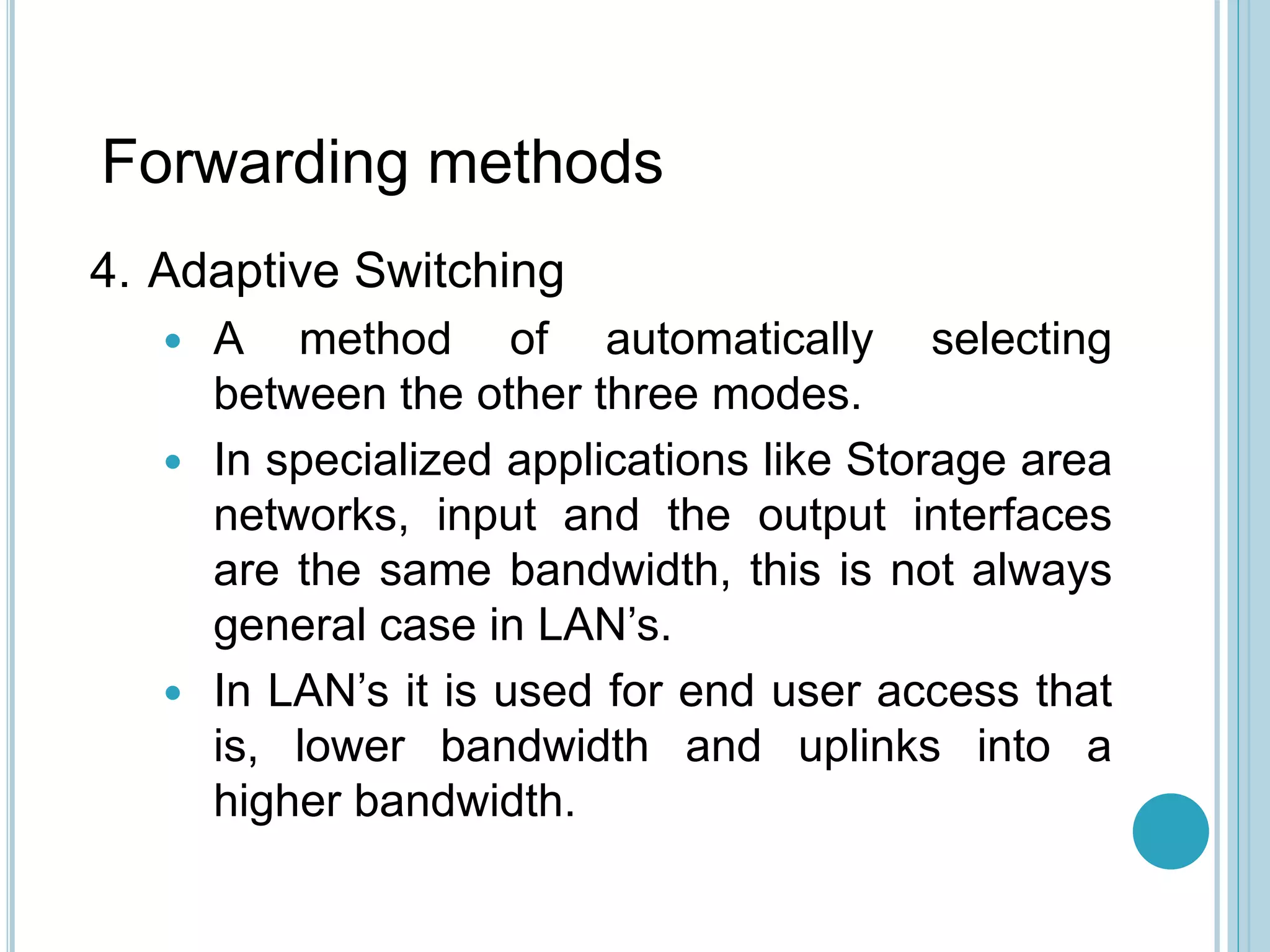 Forwarding methods
4. Adaptive Switching
 A method of automatically selecting
between the other three modes.
 In specialized applications like Storage area
networks, input and the output interfaces
are the same bandwidth, this is not always
general case in LAN’s.
 In LAN’s it is used for end user access that
is, lower bandwidth and uplinks into a
higher bandwidth.
 