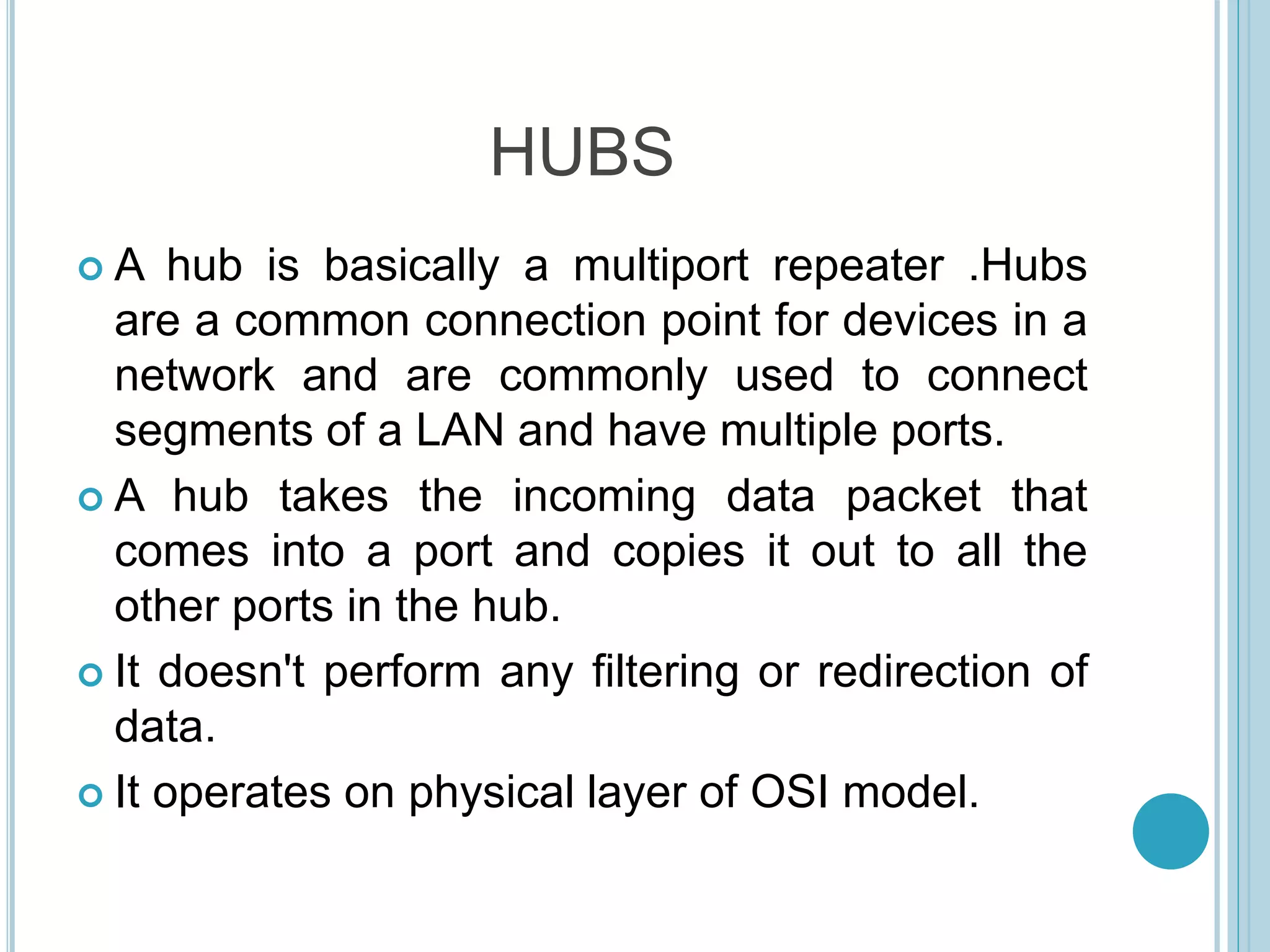 HUBS
 A hub is basically a multiport repeater .Hubs
are a common connection point for devices in a
network and are commonly used to connect
segments of a LAN and have multiple ports.
 A hub takes the incoming data packet that
comes into a port and copies it out to all the
other ports in the hub.
 It doesn't perform any filtering or redirection of
data.
 It operates on physical layer of OSI model.
 