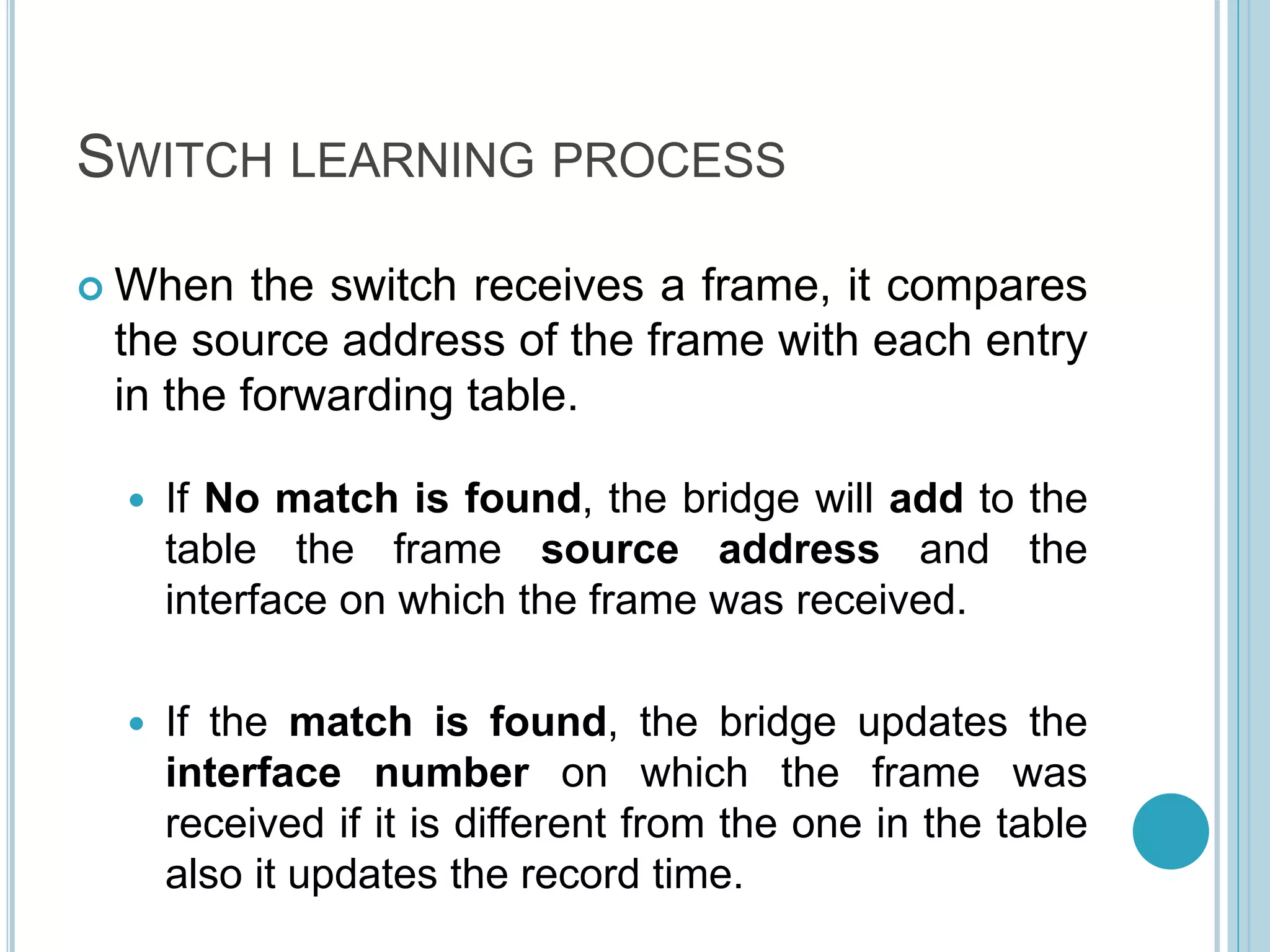 SWITCH LEARNING PROCESS
 When the switch receives a frame, it compares
the source address of the frame with each entry
in the forwarding table.
 If No match is found, the bridge will add to the
table the frame source address and the
interface on which the frame was received.
 If the match is found, the bridge updates the
interface number on which the frame was
received if it is different from the one in the table
also it updates the record time.
 