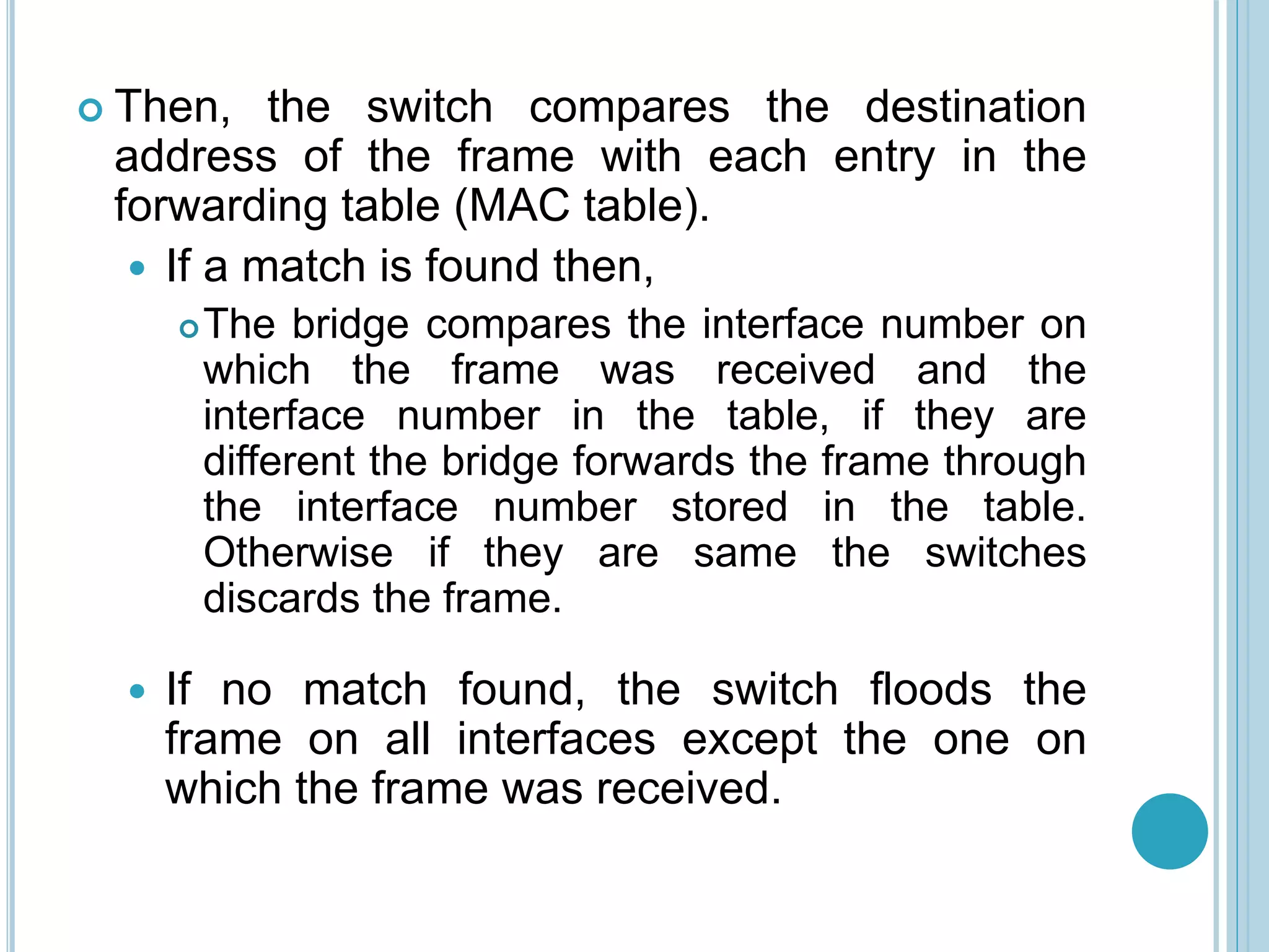  Then, the switch compares the destination
address of the frame with each entry in the
forwarding table (MAC table).
 If a match is found then,
The bridge compares the interface number on
which the frame was received and the
interface number in the table, if they are
different the bridge forwards the frame through
the interface number stored in the table.
Otherwise if they are same the switches
discards the frame.
 If no match found, the switch floods the
frame on all interfaces except the one on
which the frame was received.
 