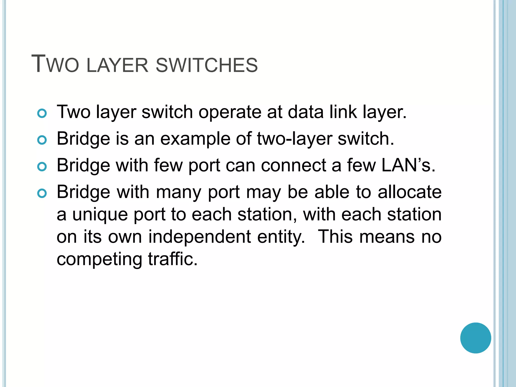 TWO LAYER SWITCHES
 Two layer switch operate at data link layer.
 Bridge is an example of two-layer switch.
 Bridge with few port can connect a few LAN’s.
 Bridge with many port may be able to allocate
a unique port to each station, with each station
on its own independent entity. This means no
competing traffic.
 
