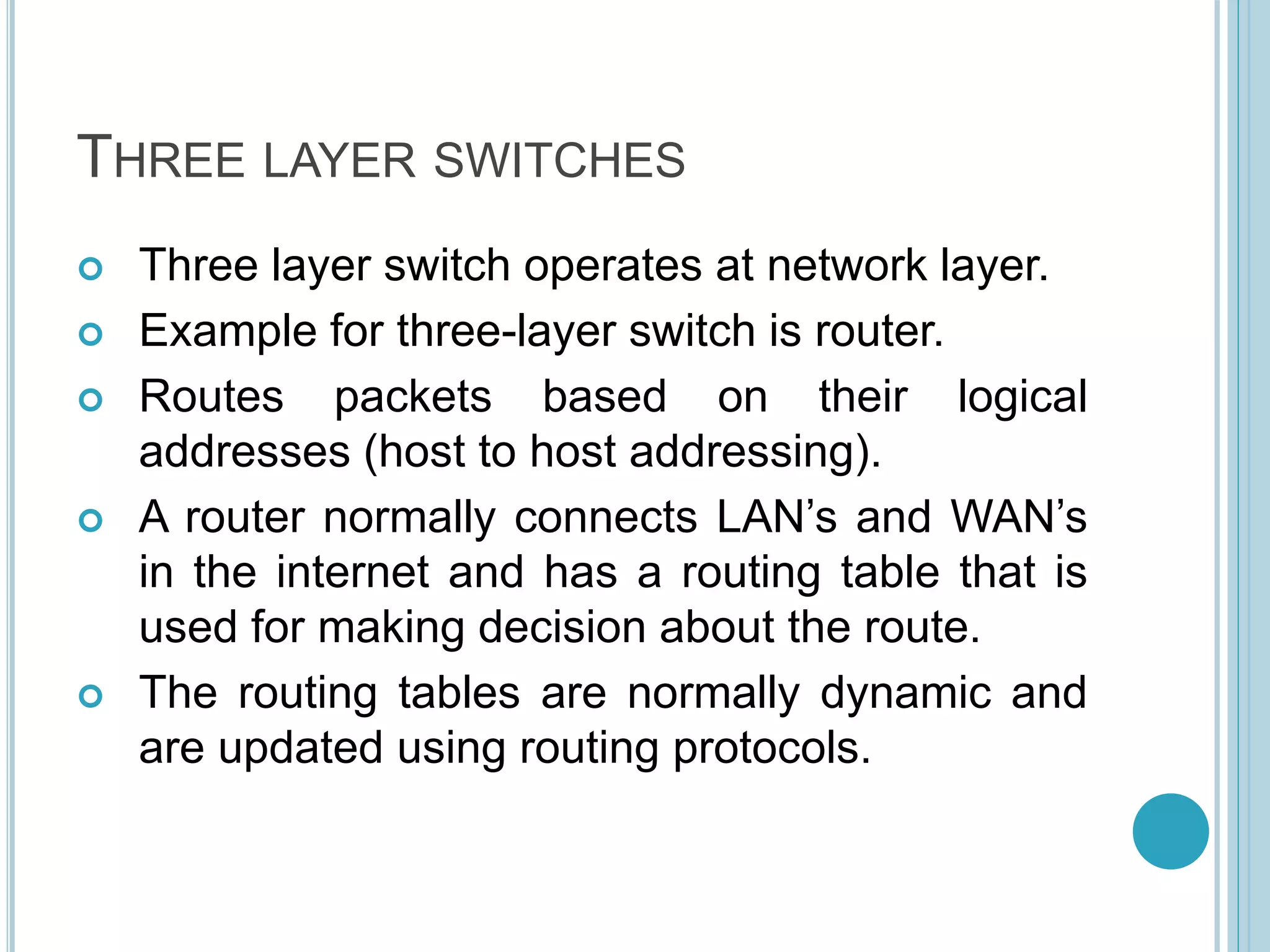 THREE LAYER SWITCHES
 Three layer switch operates at network layer.
 Example for three-layer switch is router.
 Routes packets based on their logical
addresses (host to host addressing).
 A router normally connects LAN’s and WAN’s
in the internet and has a routing table that is
used for making decision about the route.
 The routing tables are normally dynamic and
are updated using routing protocols.
 