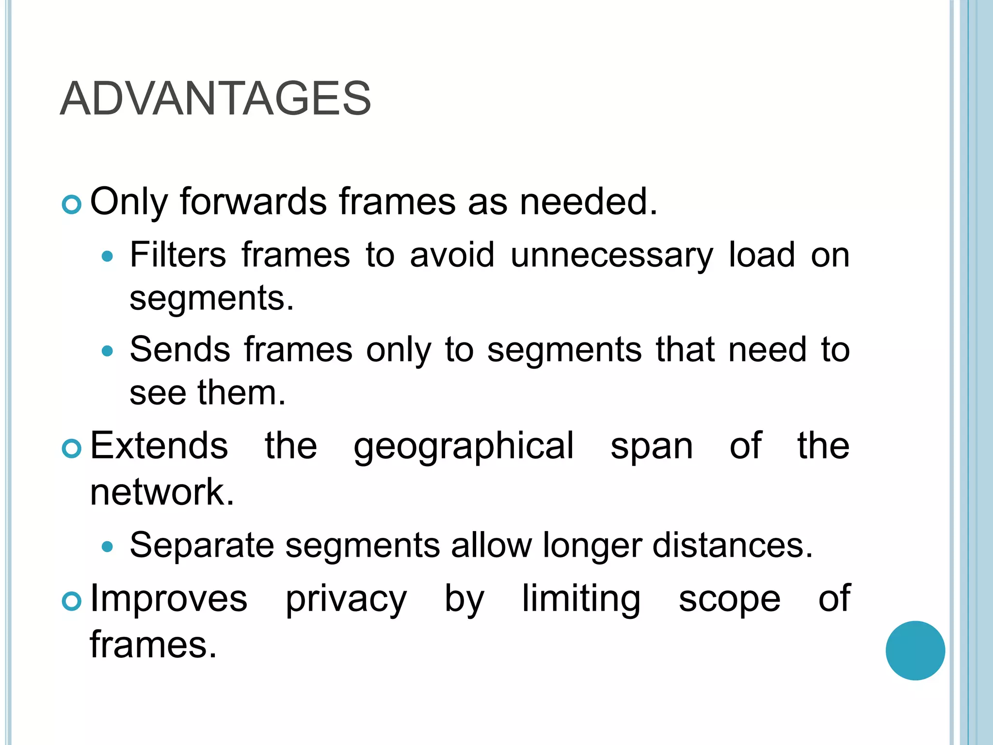 ADVANTAGES
 Only forwards frames as needed.
 Filters frames to avoid unnecessary load on
segments.
 Sends frames only to segments that need to
see them.
 Extends the geographical span of the
network.
 Separate segments allow longer distances.
 Improves privacy by limiting scope of
frames.
 