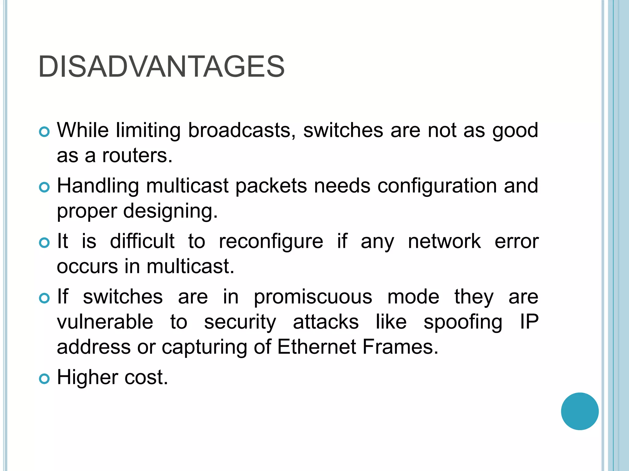DISADVANTAGES
 While limiting broadcasts, switches are not as good
as a routers.
 Handling multicast packets needs configuration and
proper designing.
 It is difficult to reconfigure if any network error
occurs in multicast.
 If switches are in promiscuous mode they are
vulnerable to security attacks like spoofing IP
address or capturing of Ethernet Frames.
 Higher cost.
 