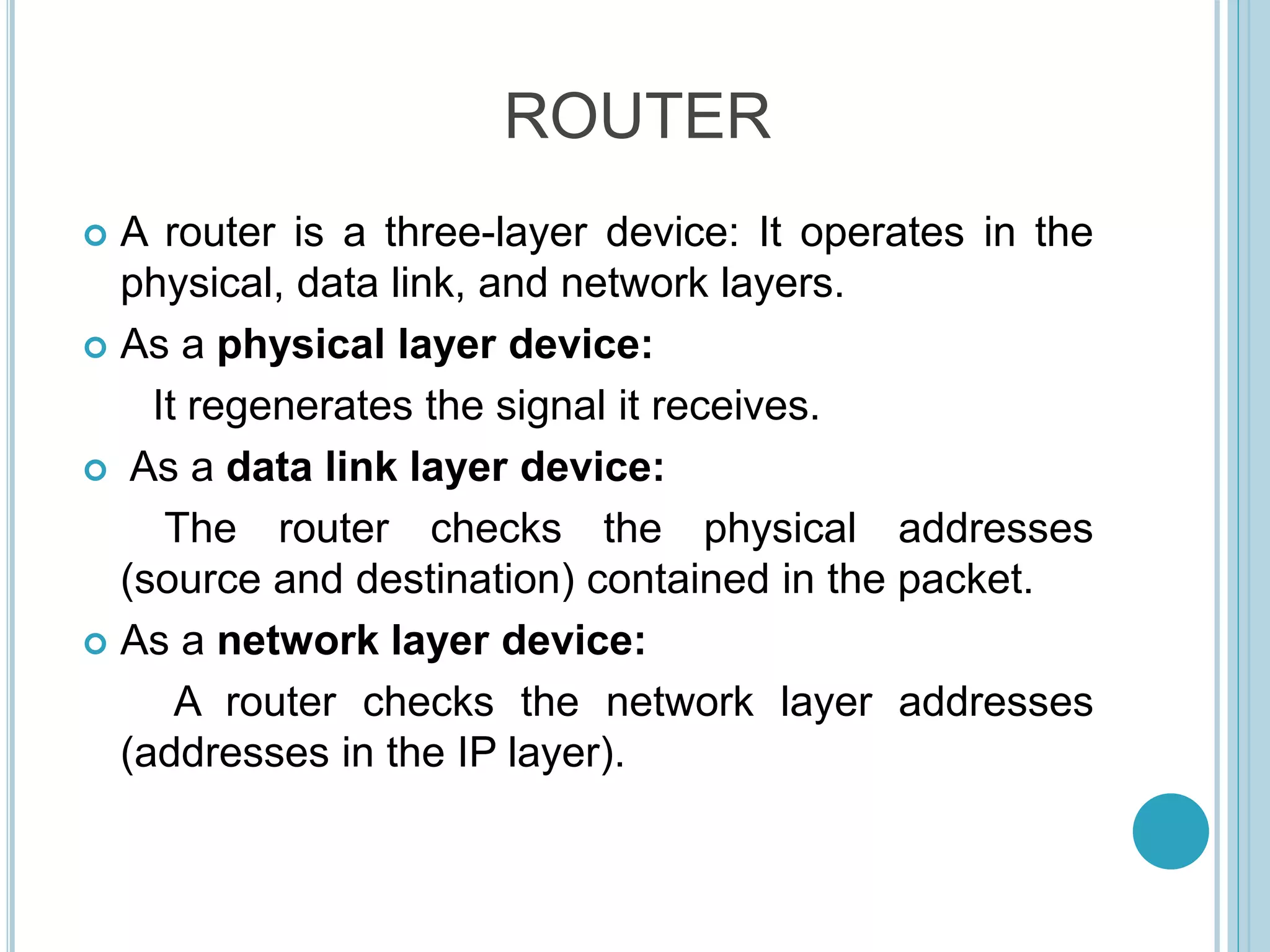 ROUTER
 A router is a three-layer device: It operates in the
physical, data link, and network layers.
 As a physical layer device:
It regenerates the signal it receives.
 As a data link layer device:
The router checks the physical addresses
(source and destination) contained in the packet.
 As a network layer device:
A router checks the network layer addresses
(addresses in the IP layer).
 