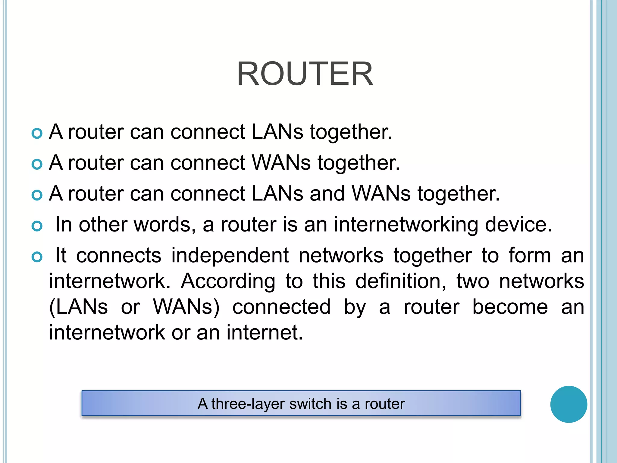 ROUTER
 A router can connect LANs together.
 A router can connect WANs together.
 A router can connect LANs and WANs together.
 In other words, a router is an internetworking device.
 It connects independent networks together to form an
internetwork. According to this definition, two networks
(LANs or WANs) connected by a router become an
internetwork or an internet.
A three-layer switch is a router
 