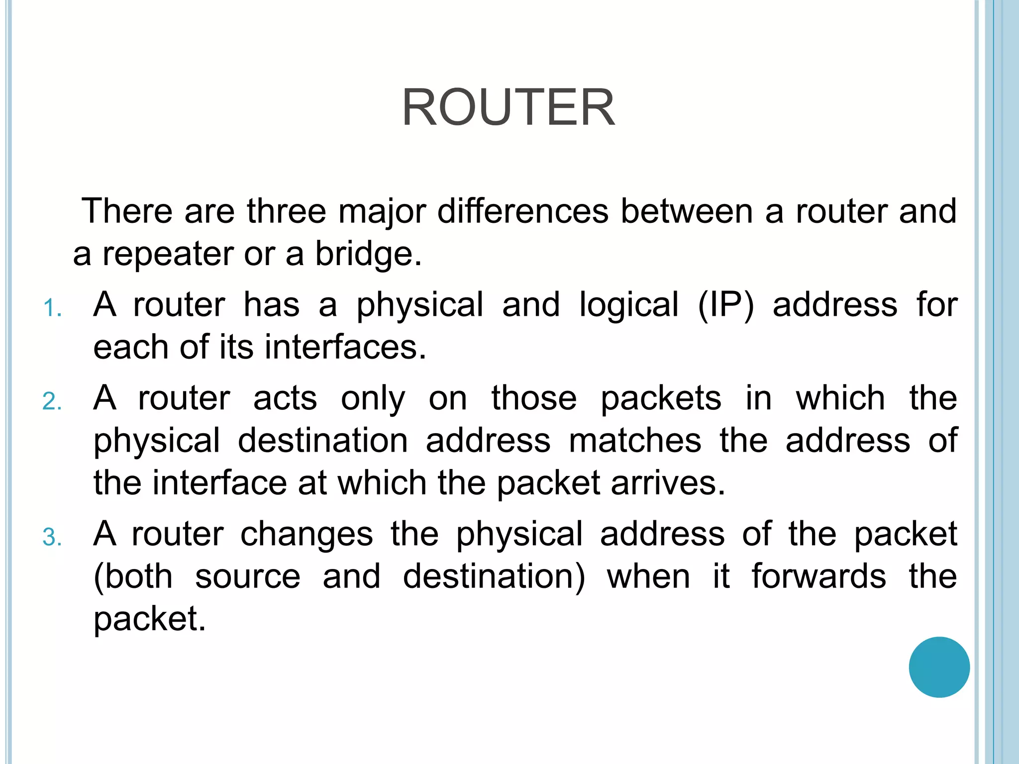 ROUTER
There are three major differences between a router and
a repeater or a bridge.
1. A router has a physical and logical (IP) address for
each of its interfaces.
2. A router acts only on those packets in which the
physical destination address matches the address of
the interface at which the packet arrives.
3. A router changes the physical address of the packet
(both source and destination) when it forwards the
packet.
 