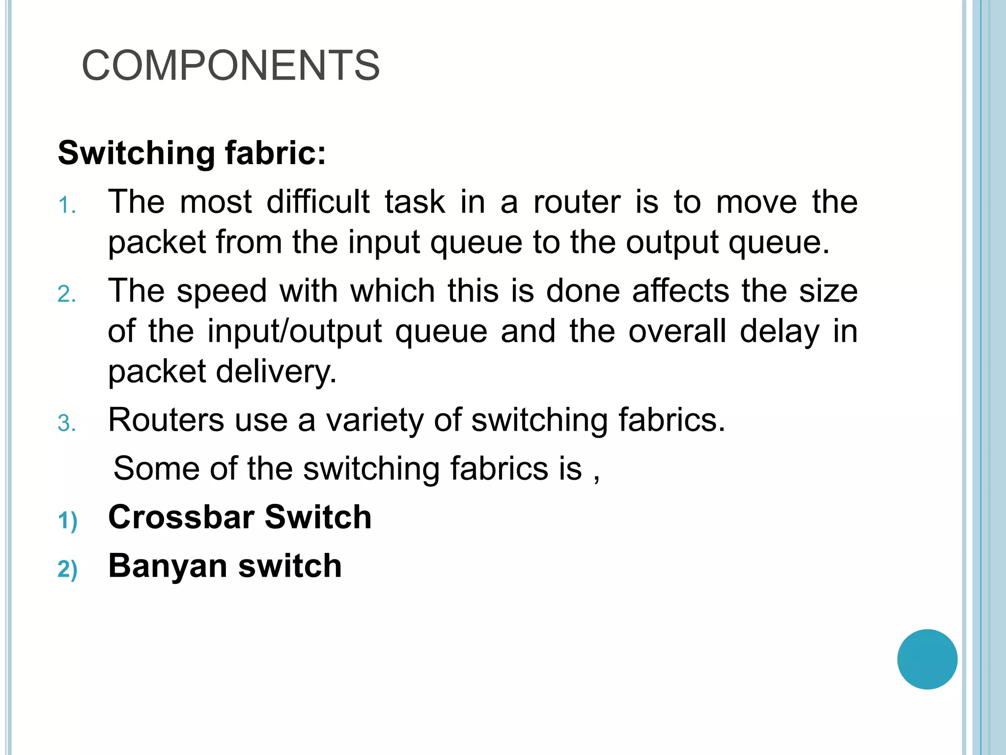COMPONENTS
Switching fabric:
1. The most difficult task in a router is to move the
packet from the input queue to the output queue.
2. The speed with which this is done affects the size
of the input/output queue and the overall delay in
packet delivery.
3. Routers use a variety of switching fabrics.
Some of the switching fabrics is ,
1) Crossbar Switch
2) Banyan switch
 