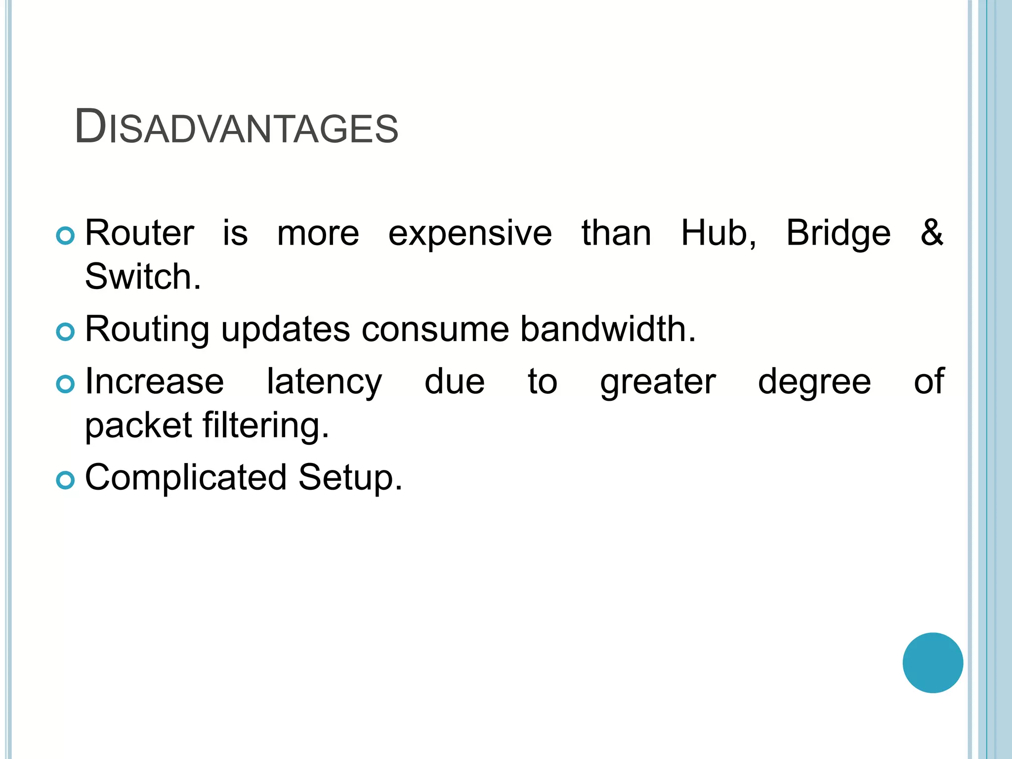 DISADVANTAGES
 Router is more expensive than Hub, Bridge &
Switch.
 Routing updates consume bandwidth.
 Increase latency due to greater degree of
packet filtering.
 Complicated Setup.
 