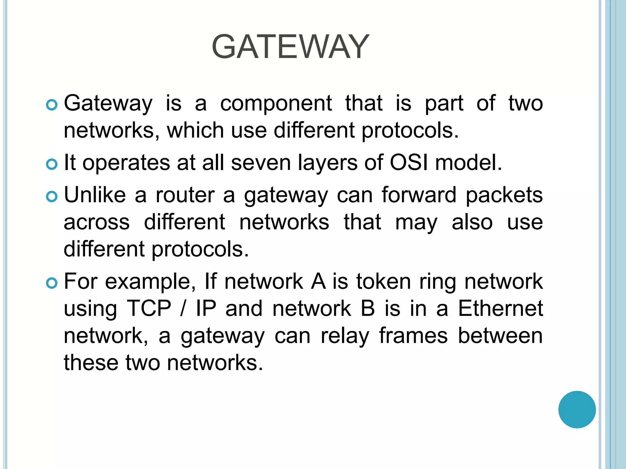  Gateway is a component that is part of two
networks, which use different protocols.
 It operates at all seven layers of OSI model.
 Unlike a router a gateway can forward packets
across different networks that may also use
different protocols.
 For example, If network A is token ring network
using TCP / IP and network B is in a Ethernet
network, a gateway can relay frames between
these two networks.
GATEWAY
 