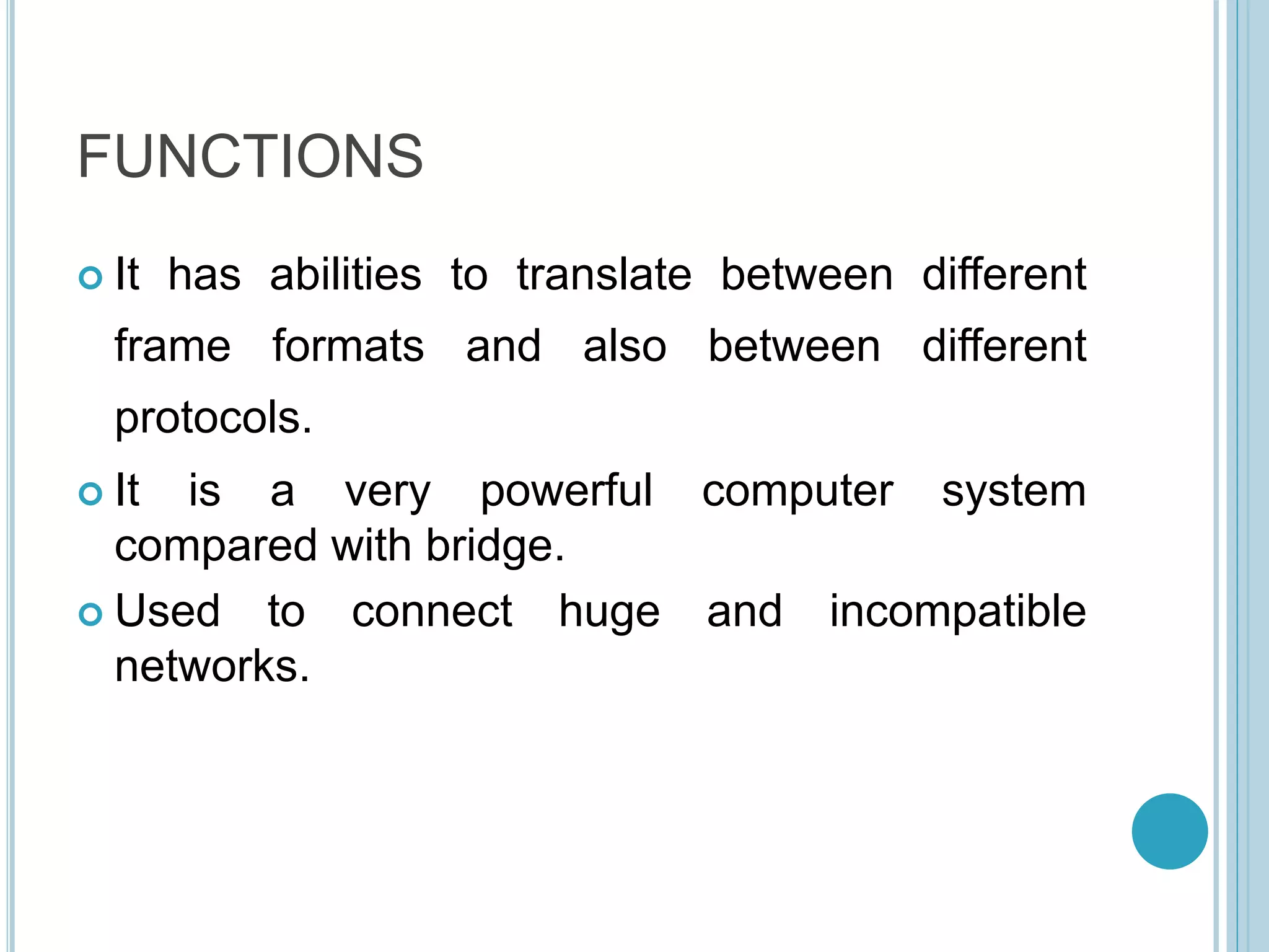 FUNCTIONS
 It has abilities to translate between different
frame formats and also between different
protocols.
 It is a very powerful computer system
compared with bridge.
 Used to connect huge and incompatible
networks.
 