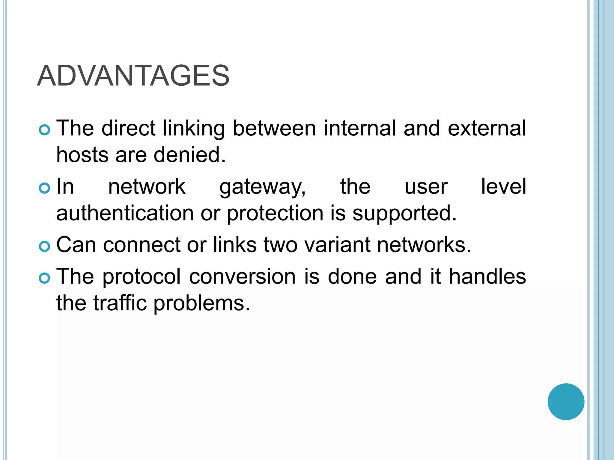 ADVANTAGES
 The direct linking between internal and external
hosts are denied.
 In network gateway, the user level
authentication or protection is supported.
 Can connect or links two variant networks.
 The protocol conversion is done and it handles
the traffic problems.
 