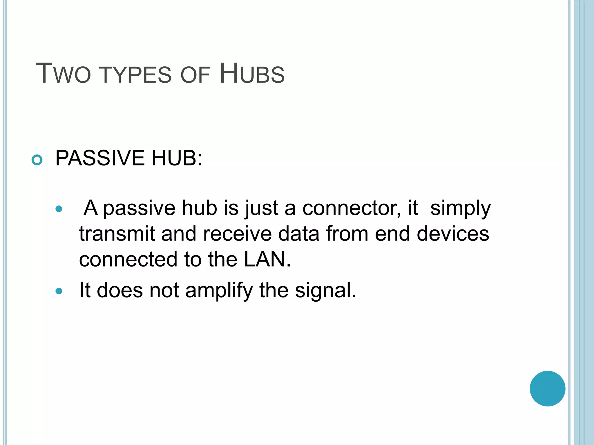 TWO TYPES OF HUBS
 PASSIVE HUB:
 A passive hub is just a connector, it simply
transmit and receive data from end devices
connected to the LAN.
 It does not amplify the signal.
 