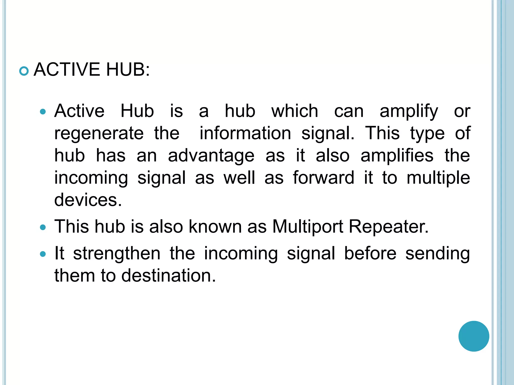  ACTIVE HUB:
 Active Hub is a hub which can amplify or
regenerate the information signal. This type of
hub has an advantage as it also amplifies the
incoming signal as well as forward it to multiple
devices.
 This hub is also known as Multiport Repeater.
 It strengthen the incoming signal before sending
them to destination.
 