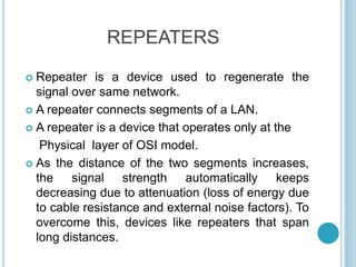 REPEATERS
 Repeater is a device used to regenerate the
signal over same network.
 A repeater connects segments of a LAN.
 A repeater is a device that operates only at the
Physical layer of OSI model.
 As the distance of the two segments increases,
the signal strength automatically keeps
decreasing due to attenuation (loss of energy due
to cable resistance and external noise factors). To
overcome this, devices like repeaters that span
long distances.
 
