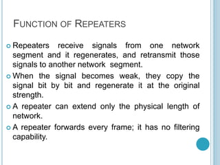 FUNCTION OF REPEATERS
 Repeaters receive signals from one network
segment and it regenerates, and retransmit those
signals to another network segment.
 When the signal becomes weak, they copy the
signal bit by bit and regenerate it at the original
strength.
 A repeater can extend only the physical length of
network.
 A repeater forwards every frame; it has no filtering
capability.
 