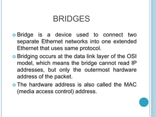 BRIDGES
 Bridge is a device used to connect two
separate Ethernet networks into one extended
Ethernet that uses same protocol.
 Bridging occurs at the data link layer of the OSI
model, which means the bridge cannot read IP
addresses, but only the outermost hardware
address of the packet.
 The hardware address is also called the MAC
(media access control) address.
 