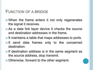 FUNCTION OF A BRIDGE
 When the frame enters it not only regenerates
the signal it receives.
 As a data link layer device it checks the source
and destination addresses in the frame.
 It maintains a table that maps addresses to ports.
 It send data frames only to the concerned
destination.
 If destination address is in the same segment as
the source address, stop transmit.
 Otherwise, forward to the other segment.
 