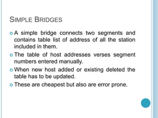 SIMPLE BRIDGES
 A simple bridge connects two segments and
contains table list of address of all the station
included in them.
 The table of host addresses verses segment
numbers entered manually.
 When new host added or existing deleted the
table has to be updated.
 These are cheapest but also are error prone.
 