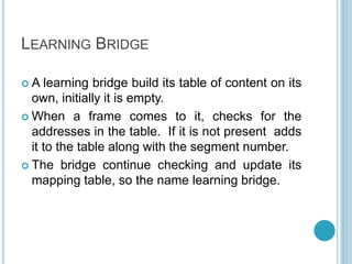 LEARNING BRIDGE
 A learning bridge build its table of content on its
own, initially it is empty.
 When a frame comes to it, checks for the
addresses in the table. If it is not present adds
it to the table along with the segment number.
 The bridge continue checking and update its
mapping table, so the name learning bridge.
 