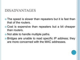 DISADVANTAGES
 The speed is slower than repeaters but it is fast than
that of the routers.
 Cost is expensive than repeaters but a bit cheaper
than routers.
 Not able to handle multiple paths.
 Bridges are unable to read specific IP address; they
are more concerned with the MAC addresses.
 